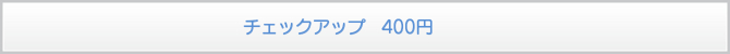 チェックアップ 400円 チェックアップ 400円